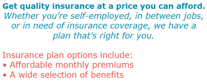 Get quality insurance at a price you can afford. Whether you're self-employed, in between jobs, or in need of insurance coverage, we have a plan that's right for you. Insurance plan options include: • Affordable monthly premiums • A wide selection of benefits
